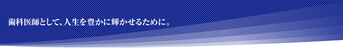 歯科医師として、人生を豊かに輝かせるために。