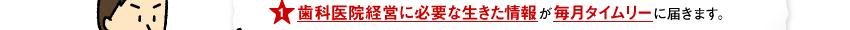 歯科医院経営に必要な生きた情報が毎月タイムリーに届きます。