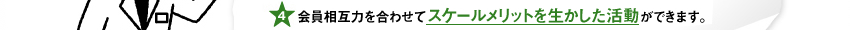 会員相互力を合わせてスケールメリットを生かした活動ができます。