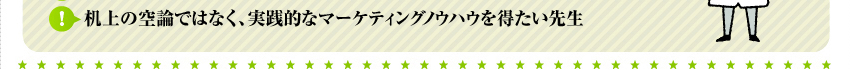 机上の空論ではなく、実践的なマーケティングノウハウを得たい先生