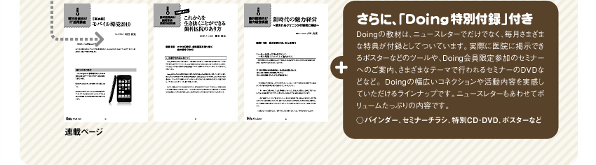 さらに、「Doing特別付録」付き　Doingの教材は、ニュースレターでだけでなく、毎月さまざまな特典が付録としてついています。実際に医院に掲示できるポスターなどのツールや、Doing会員限定参加のセミナーへのご案内、さまざまなテーマで行われるセミナーのDVDなどなど。Doingの幅広いコネクションや活動内容を実感していただけるラインナップです。ニュースレターもあわせてボリュームたっぷりの内容です。○バインダー、セミナーチラシ、特別CD・DVD、ポスターなど