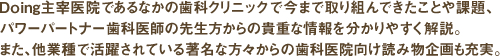 Doing主宰医院であるなかの歯科クリニックで今まで取り組んできたことや課題、パワーパートナー歯科医師の先生方からの貴重な情報を分かりやすく解説。また、他業種で活躍されている著名な方々からの歯科医院向け読み物企画も充実。